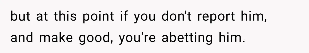 but at this point if you don't report him, and make good, you're abetting him.