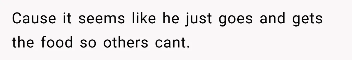 Cause it seems like he just goes and gets the food so others cant.