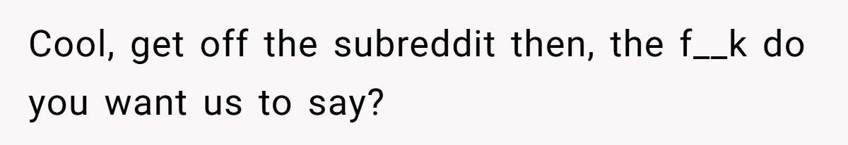 Cool, get off the subreddit then, the f__k do you want us to say?