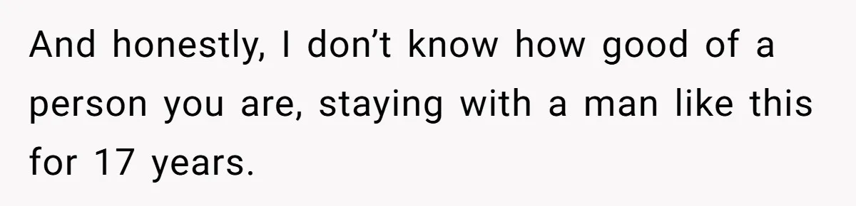 And honestly, I don’t know how good of a person you are, staying with a man like this for 17 years.
