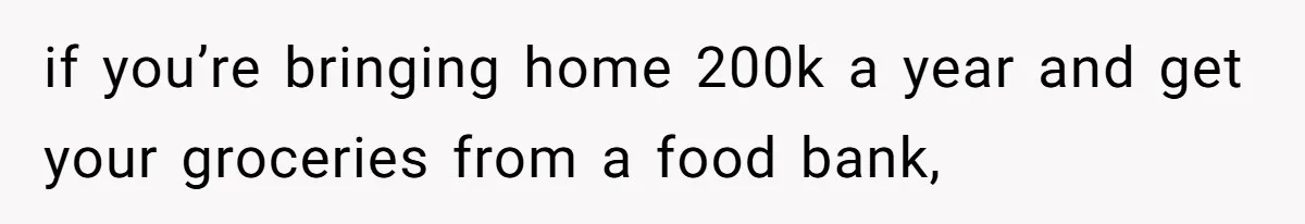 if you’re bringing home 200k a year and get your groceries from a food bank,