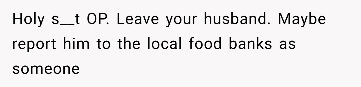 Holy s__t OP. Leave your husband. Maybe report him to the local food banks as someone