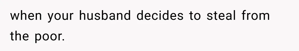 when your husband decides to steal from the poor.