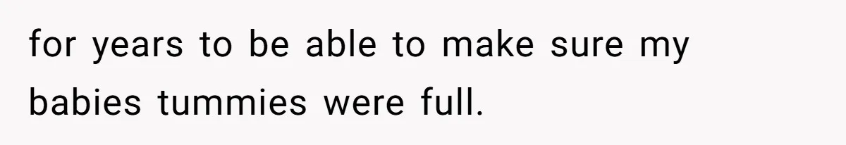 for years to be able to make sure my babies tummies were full.