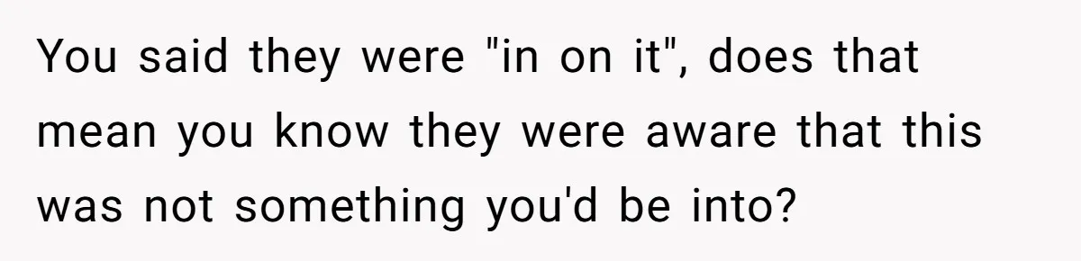 You said they were "in on it", does that mean you know they were aware that this was not something you'd be into?