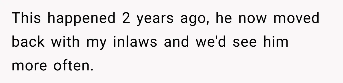 This happened 2 years ago, he now moved back with my inlaws and we'd see him more often.