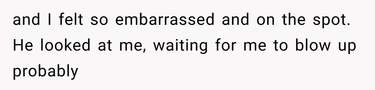 and I felt so embarrassed and on the spot. He looked at me, waiting for me to blow up probably
