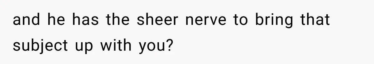 and he has the sheer nerve to bring that subject up with you?