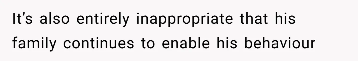 It’s also entirely inappropriate that his family continues to enable his behaviour