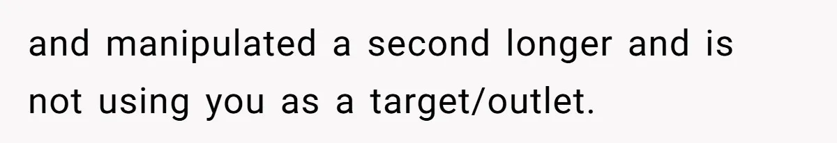 and manipulated a second longer and is not using you as a target/outlet.