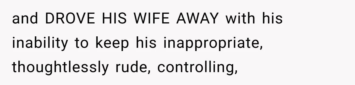 and DROVE HIS WIFE AWAY with his inability to keep his inappropriate, thoughtlessly rude, controlling,