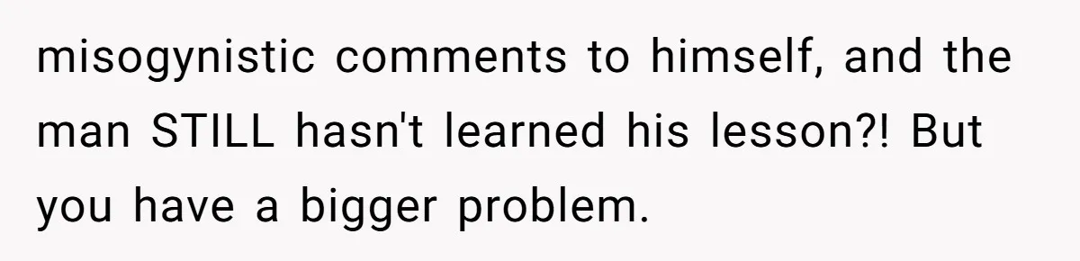 misogynistic comments to himself, and the man STILL hasn't learned his lesson?! But you have a bigger problem.