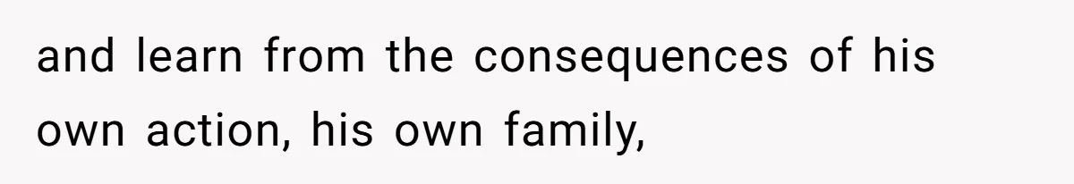 and learn from the consequences of his own action, his own family,