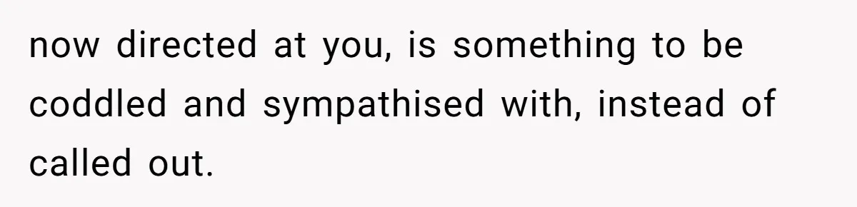 now directed at you, is something to be coddled and sympathised with, instead of called out.