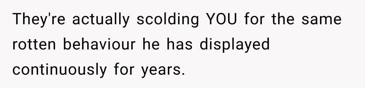 They're actually scolding YOU for the same rotten behaviour he has displayed continuously for years.