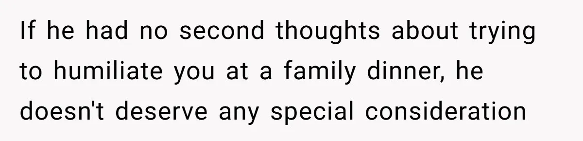 If he had no second thoughts about trying to humiliate you at a family dinner, he doesn't deserve any special consideration