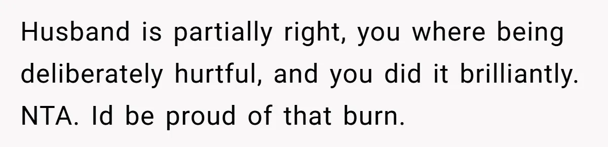 Husband is partially right, you where being deliberately hurtful, and you did it brilliantly. NTA. Id be proud of that burn.