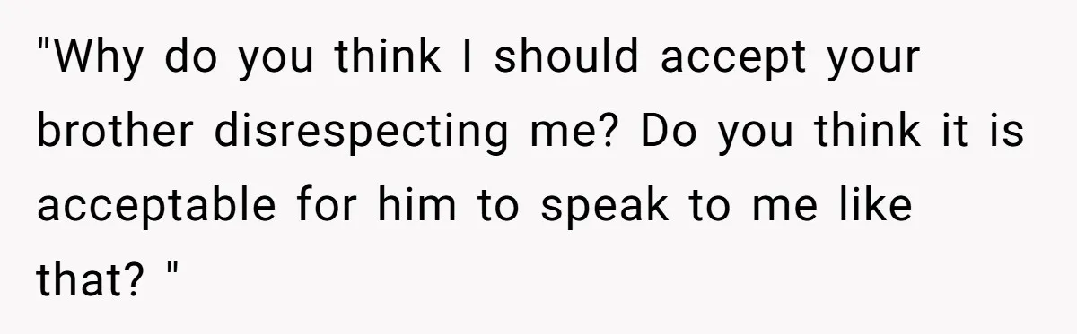 "Why do you think I should accept your brother disrespecting me? Do you think it is acceptable for him to speak to me like that? "