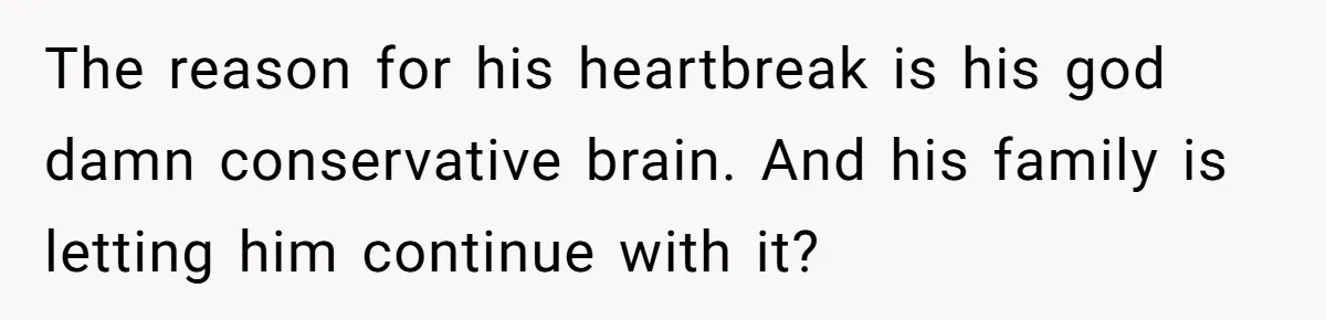 The reason for his heartbreak is his god damn conservative brain. And his family is letting him continue with it?