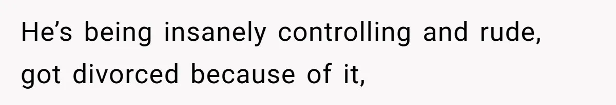 He’s being insanely controlling and rude, got divorced because of it,