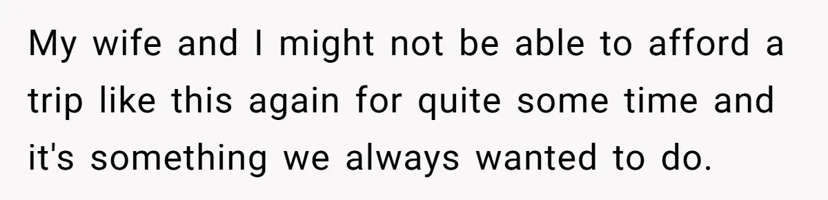 My wife and I might not be able to afford a trip like this again for quite some time and it's something we always wanted to do.