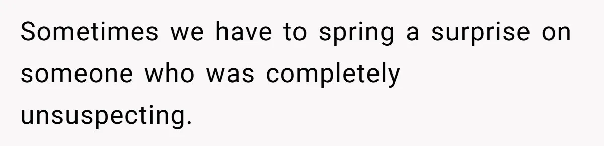 Sometimes we have to spring a surprise on someone who was completely unsuspecting.