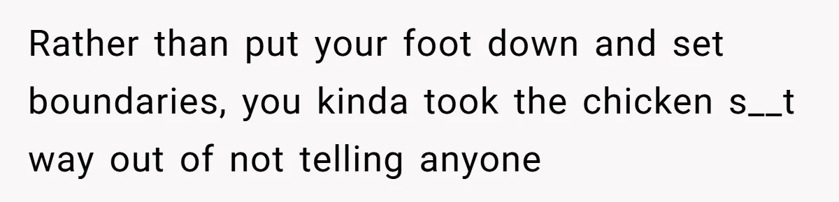 Rather than put your foot down and set boundaries, you kinda took the chicken s__t way out of not telling anyone