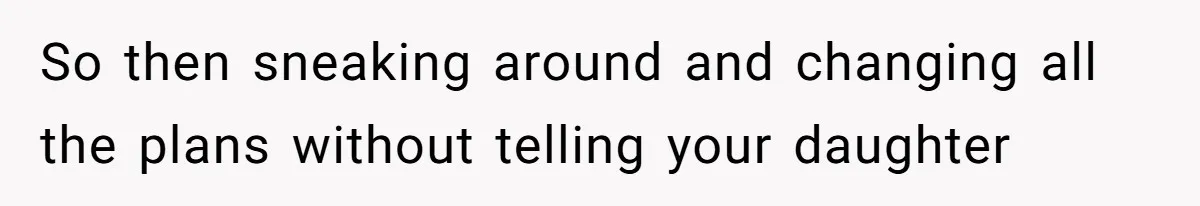 So then sneaking around and changing all the plans without telling your daughter