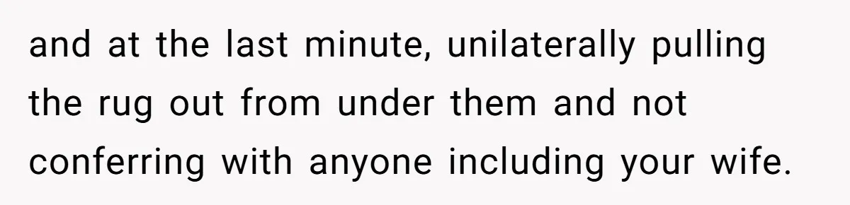 and at the last minute, unilaterally pulling the rug out from under them and not conferring with anyone including your wife.