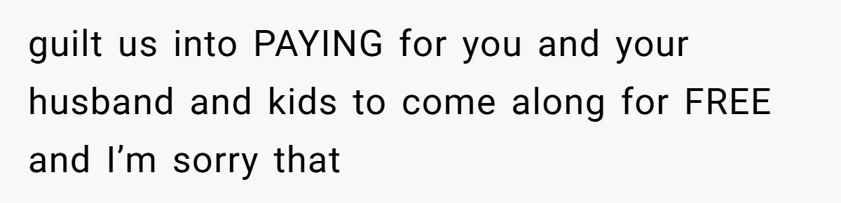 guilt us into PAYING for you and your husband and kids to come along for FREE and I’m sorry that