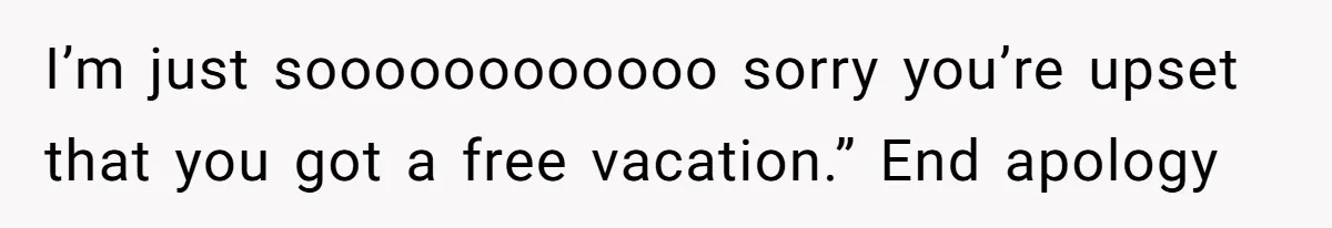 I’m just soooooooooooo sorry you’re upset that you got a free vacation.” End apology