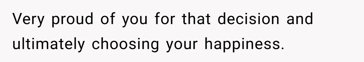 Very proud of you for that decision and ultimately choosing your happiness.