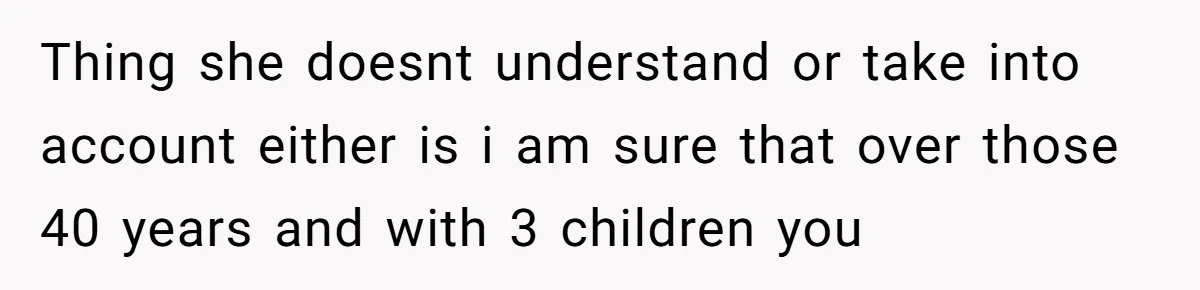 Thing she doesnt understand or take into account either is i am sure that over those 40 years and with 3 children you
