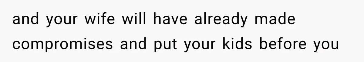 and your wife will have already made compromises and put your kids before you
