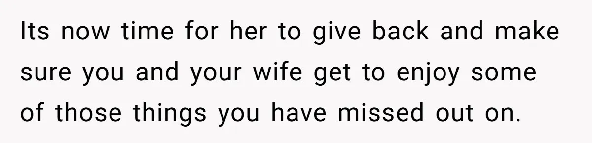 Its now time for her to give back and make sure you and your wife get to enjoy some of those things you have missed out on.