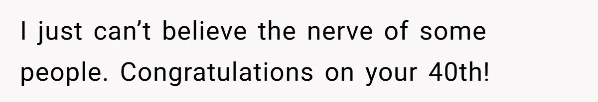 I just can’t believe the nerve of some people. Congratulations on your 40th!
