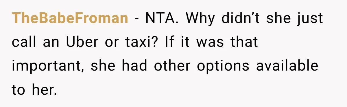 Man Drives Away After Chronically Late Friend Misses His Pickup Deadline, Causing Her To Miss A Crucial PhD Seminar TheBabeFroman − NTA. Why didn’t she just call an Uber or taxi? If it was that important, she had other options available to her.