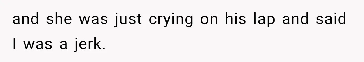 and she was just crying on his lap and said I was a jerk.