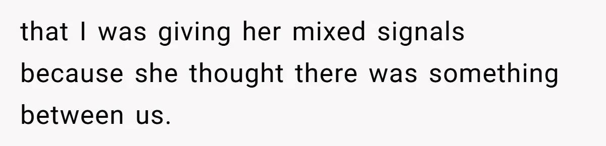 that I was giving her mixed signals because she thought there was something between us.