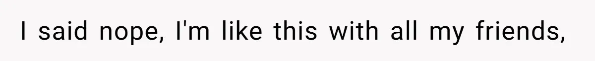 I said nope, I'm like this with all my friends,