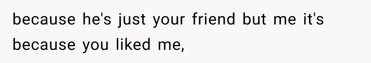 because he's just your friend but me it's because you liked me,