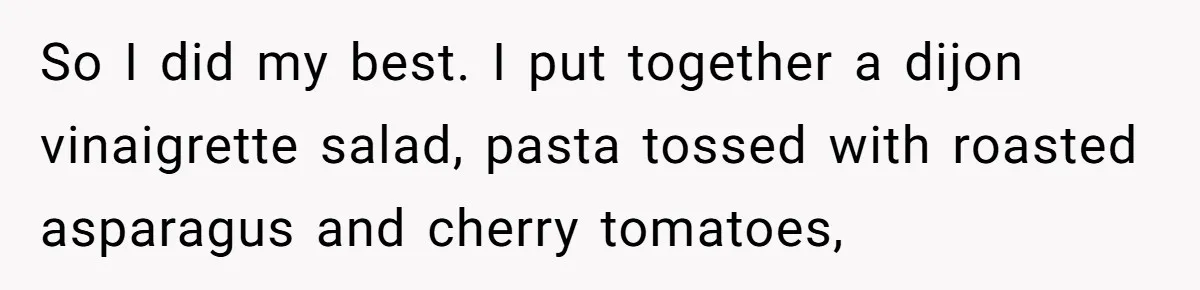Woman Accommodates Vegan Diet, Gets Accused Of Starving Her Future SIL Anyway So I did my best. I put together a dijon vinaigrette salad, pasta tossed with roasted asparagus and cherry tomatoes,