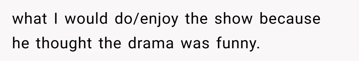 what I would do/enjoy the show because he thought the drama was funny.