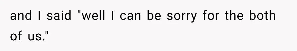 and I said "well I can be sorry for the both of us."