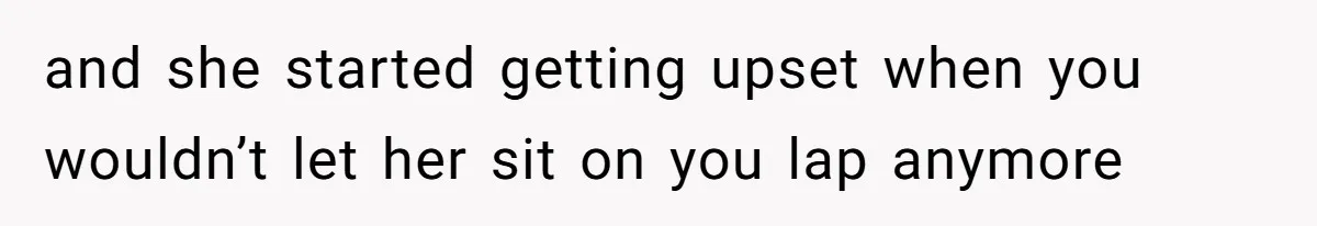 and she started getting upset when you wouldn’t let her sit on you lap anymore