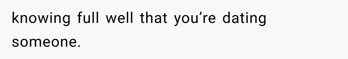 knowing full well that you’re dating someone.