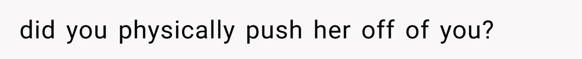did you physically push her off of you?