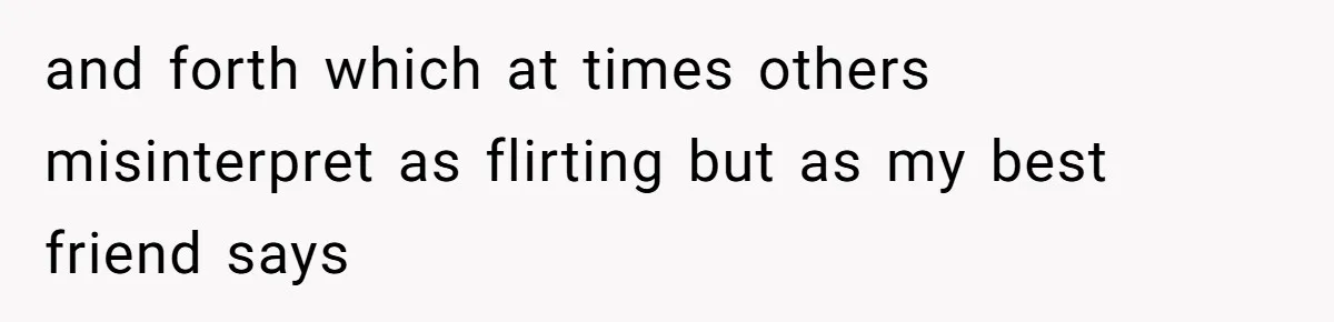 and forth which at times others misinterpret as flirting but as my best friend says