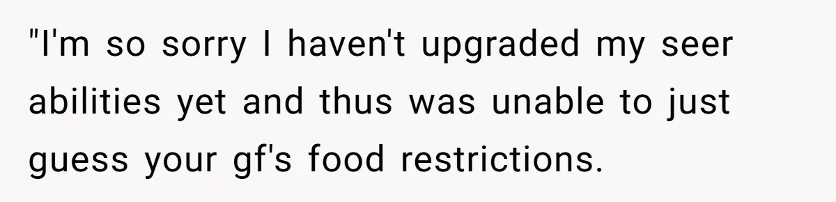 Woman Accommodates Vegan Diet, Gets Accused Of Starving Her Future SIL Anyway "I'm so sorry I haven't upgraded my seer abilities yet and thus was unable to just guess your gf's food restrictions.