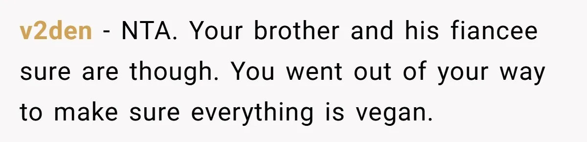 Woman Accommodates Vegan Diet, Gets Accused Of Starving Her Future SIL Anyway v2den − NTA. Your brother and his fiancee sure are though. You went out of your way to make sure everything is vegan.